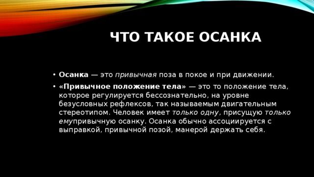 Что такое осанка Осанка  — это  привычная  поза в покое и при движении. «Привычное положение тела» — это то положение тела, которое регулируется бессознательно, на уровне безусловных рефлексов , так называемым двигательным стереотипом .  Человек имеет  только одну , присущую  только ему привычную осанку. Осанка обычно ассоциируется с выправкой, привычной позой, манерой держать себя. 