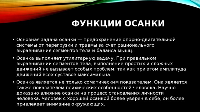 Функции осанки Основная задача осанки — предохранение опорно-двигательной системы от перегрузки и травмы за счет рационального выравнивания сегментов тела и баланса мышц. Осанка выполняет утилитарную задачу. При правильном выравнивании сегментов тела, выполнение простых и сложных движений не вызывает особых проблем, так как при этом амплитуда движений всех суставов максимальна. Осанка является не только соматическим показателем. Она является также показателем психических особенностей человека. Научно доказано влияние осанки на процесс становления личности человека. Человек с хорошей осанкой более уверен в себе, он более привлекает внимание окружающих. 