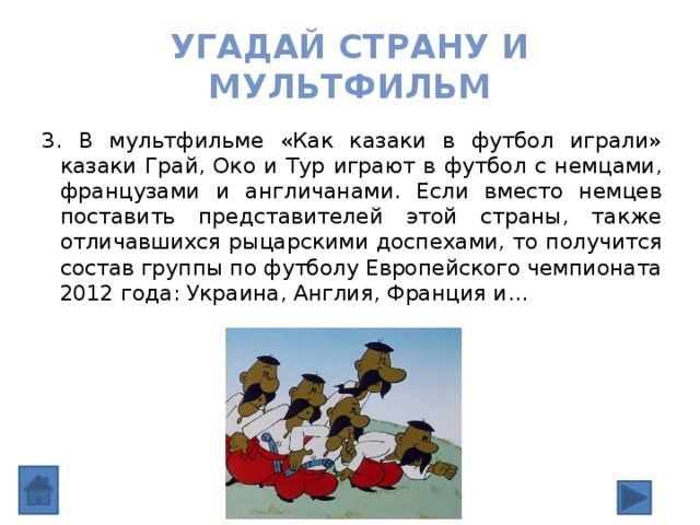 Угадай страну и мультфильм 3. В мультфильме «Как казаки в футбол играли» казаки Грай, Око и Тур играют в футбол с немцами, французами и англичанами. Если вместо немцев поставить представителей этой страны, также отличавшихся рыцарскими доспехами, то получится состав группы по футболу Европейского чемпионата 2012 года: Украина, Англия, Франция и… 