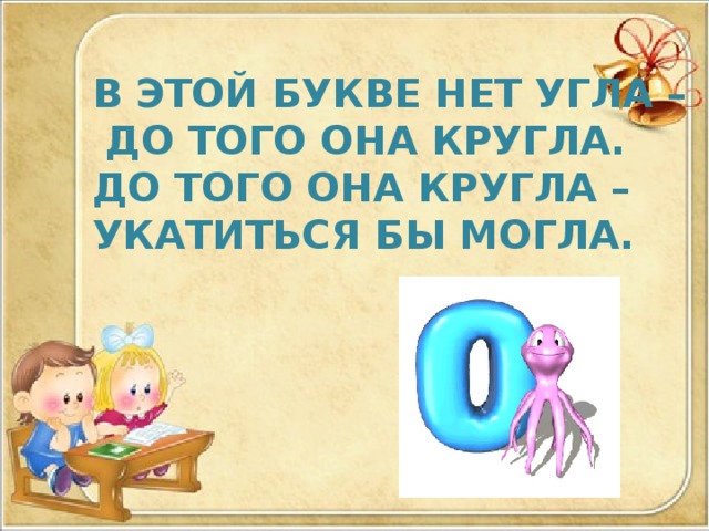 В ЭТОЙ БУКВЕ НЕТ УГЛА –  ДО ТОГО ОНА КРУГЛА. ДО ТОГО ОНА КРУГЛА – УКАТИТЬСЯ БЫ МОГЛА. 