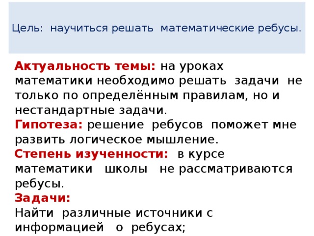  Цель: научиться решать математические ребусы.   Актуальность темы:  на уроках математики необходимо решать задачи не только по определённым правилам, но и нестандартные задачи. Гипотеза: решение ребусов поможет мне развить логическое мышление. Степень изученности: в курсе математики школы не рассматриваются ребусы. Задачи: Найти различные источники с информацией о ребусах; Изучить математические ребусы различных видов; Исследовать возможные пути решения ребу сов. 