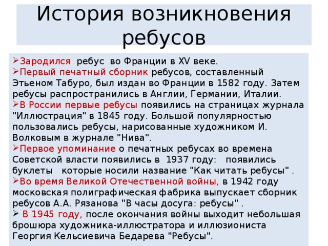 История возникновения ребусов Зародился ребус во Франции в XV веке. Первый печатный сборник ребусов, составленный Этьеном Табуро, был издан во Франции в 1582 году. Затем ребусы распространились в Англии, Германии, Италии. В России первые ребусы появились на страницах журнала 