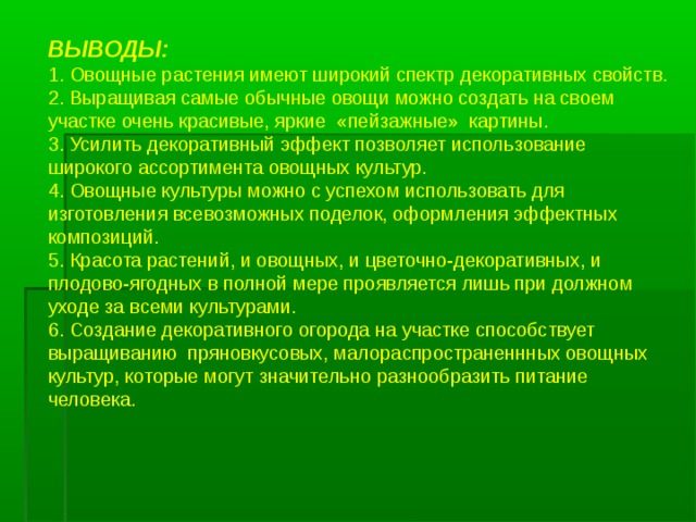 ВЫВОДЫ: 1. Овощные растения имеют широкий спектр декоративных свойств. 2. Выращивая самые обычные овощи можно создать на своем участке очень красивые, яркие «пейзажные» картины. 3. Усилить декоративный эффект позволяет использование широкого ассортимента овощных культур. 4. Овощные культуры можно с успехом использовать для изготовления всевозможных поделок, оформления эффектных композиций. 5. Красота растений, и овощных, и цветочно-декоративных, и плодово-ягодных в полной мере проявляется лишь при должном уходе за всеми культурами. 6. Создание декоративного огорода на участке способствует выращиванию пряновкусовых, малораспространеннных овощных культур, которые могут значительно разнообразить питание человека.   