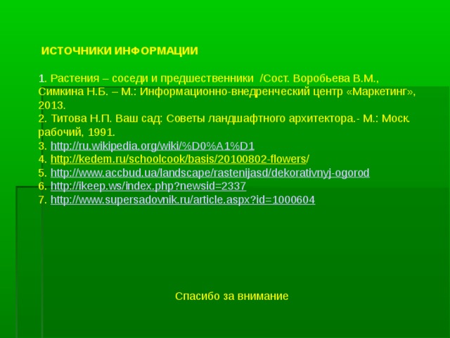  ИСТОЧНИКИ ИНФОРМАЦИИ   1 . Растения – соседи и предшественники /Сост. Воробьева В.М., Симкина Н.Б. – М.: Информационно-внедренческий центр «Маркетинг», 2013. 2. Титова Н.П. Ваш сад: Советы ландшафтного архитектора.- М.: Моск. рабочий, 1991. 3. http://ru.wikipedia.org/wiki/%D0%A1%D1 4. http://kedem.ru/schoolcook/basis/20100802-flowers / 5. http://www.accbud.ua/landscape/rastenijasd/dekorativnyj-ogorod 6. http://ikeep.ws/index.php?newsid=2337 7. http://www.supersadovnik.ru/article.aspx?id=1000604   Спасибо за внимание  