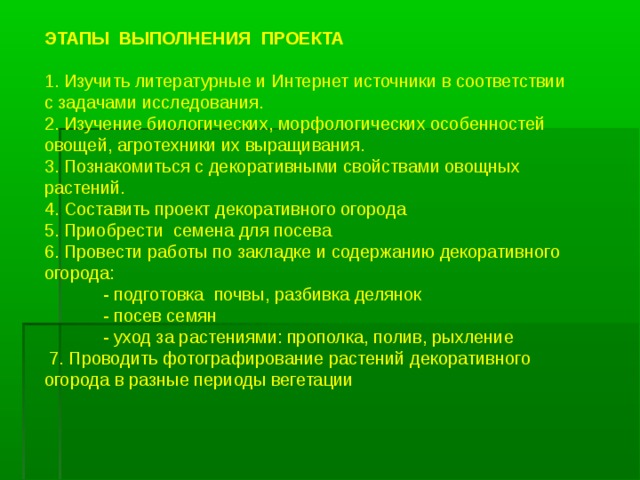 ЭТАПЫ ВЫПОЛНЕНИЯ ПРОЕКТА 1. Изучить литературные и Интернет источники в соответствии с задачами исследования. 2. Изучение биологических, морфологических особенностей овощей, агротехники их выращивания. 3. Познакомиться с декоративными свойствами овощных растений. 4. Составить проект декоративного огорода 5. Приобрести семена для посева 6. Провести работы по закладке и содержанию декоративного огорода:  - подготовка почвы, разбивка делянок  - посев семян  - уход за растениями: прополка, полив, рыхление   7. Проводить фотографирование растений декоративного огорода в разные периоды вегетации   