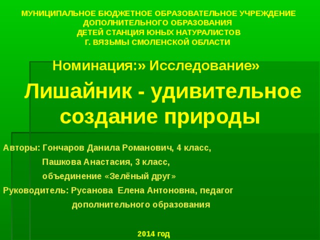 МУНИЦИПАЛЬНОЕ БЮДЖЕТНОЕ ОБРАЗОВАТЕЛЬНОЕ УЧРЕЖДЕНИЕ ДОПОЛНИТЕЛЬНОГО ОБРАЗОВАНИЯ  ДЕТЕЙ СТАНЦИЯ ЮНЫХ НАТУРАЛИСТОВ  Г. ВЯЗЬМЫ СМОЛЕНСКОЙ ОБЛАСТИ Номинация:» Исследование»  Лишайник - удивительное создание природы Авторы: Гончаров Данила Романович, 4 класс,  Пашкова Анастасия, 3 класс,  объединение «Зелёный друг» Руководитель: Русанова Елена Антоновна, педагог  дополнительного образования 2014 год  