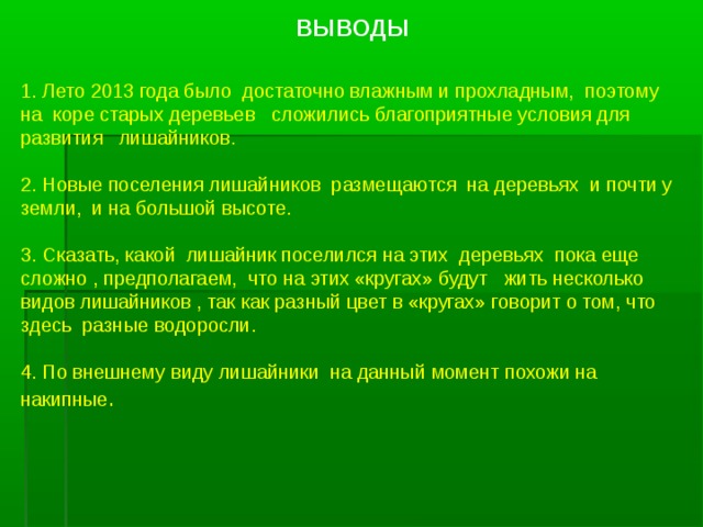 ВЫВОДЫ 1. Лето 2013 года было достаточно влажным и прохладным, поэтому на коре старых деревьев сложились благоприятные условия для развития лишайников. 2. Новые поселения лишайников размещаются на деревьях и почти у земли, и на большой высоте. 3. Сказать, какой лишайник поселился на этих деревьях пока еще сложно , предполагаем, что на этих «кругах» будут жить несколько видов лишайников , так как разный цвет в «кругах» говорит о том, что здесь разные водоросли. 4. По внешнему виду лишайники на данный момент похожи на накипные . 