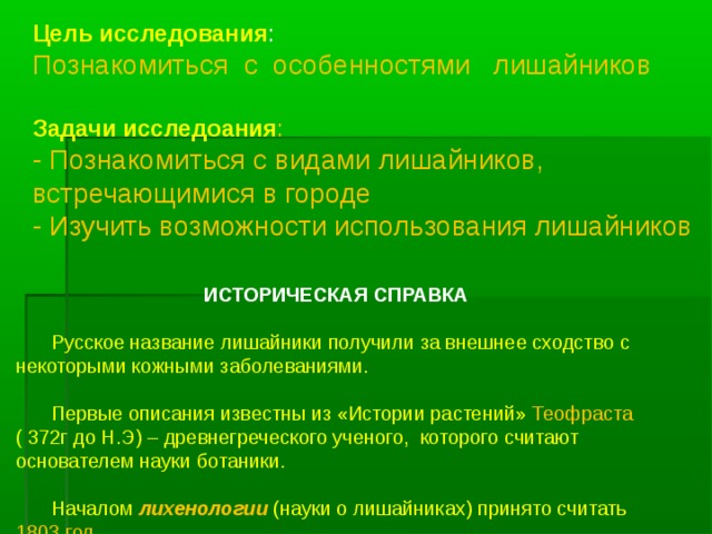 Цель исследования : Познакомиться с особенностями лишайников Задачи исследоания : - Познакомиться с видами лишайников, встречающимися в городе - Изучить возможности использования лишайников   ИСТОРИЧЕСКАЯ СПРАВКА   Русское название лишайники получили за внешнее сходство с некоторыми кожными заболеваниями.  Первые описания известны из «Истории растений» Теофраста ( 372г до Н.Э) – древнегреческого ученого, которого считают основателем науки ботаники.  Началом лихенологии (науки о лишайниках) принято считать 1803 год   