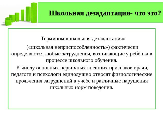Школьная дезадаптация- что это?   Термином «школьная дезадаптация»  («школьная неприспособленность») фактически определяются любые затруднения, возникающие у ребёнка в процессе школьного обучения.  К числу основных первичных внешних признаков врачи, педагоги и психологи единодушно относят физиологические проявления затруднений в учёбе и различные нарушения школьных норм поведения. 