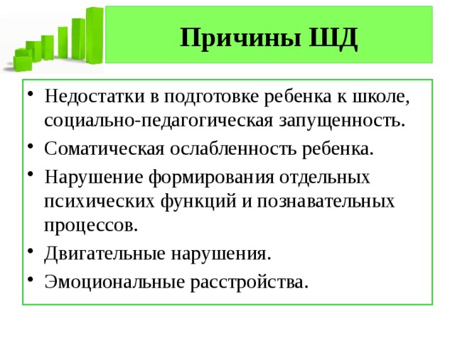 Причины ШД Недостатки в подготовке ребенка к школе, социально-педагогическая запущенность. Соматическая ослабленность ребенка. Нарушение формирования отдельных психических функций и познавательных процессов. Двигательные нарушения. Эмоциональные расстройства. 