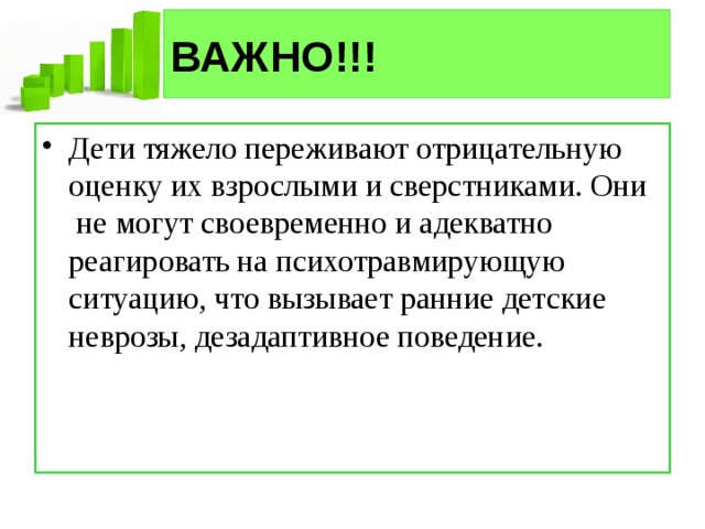 ВАЖНО!!! Дети тяжело переживают отрицательную оценку их взрослыми и сверстниками. Они  не могут своевременно и адекватно реагировать на психотравмирующую ситуацию, что вызывает ранние детские неврозы, дезадаптивное поведение. 