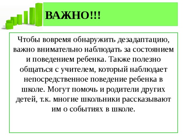 ВАЖНО!!! Чтобы вовремя обнаружить дезадаптацию, важно внимательно наблюдать за состоянием и поведением ребенка. Также полезно общаться с учителем, который наблюдает непосредственное поведение ребенка в школе. Могут помочь и родители других детей, т.к. многие школьники рассказывают им о событиях в школе. 