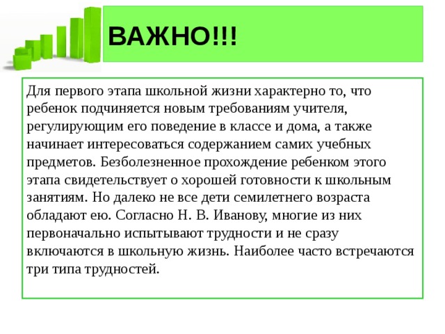 ВАЖНО!!! Для первого этапа школьной жизни характерно то, что ребенок подчиняется новым требованиям учителя, регулирующим его поведение в классе и дома, а также начинает интересоваться содержанием самих учебных предметов. Безболезненное прохождение ребенком этого этапа свидетельствует о хорошей готовности к школьным занятиям. Но далеко не все дети семилетнего возраста обладают ею. Согласно Н. В. Иванову, многие из них первоначально испытывают трудности и не сразу включаются в школьную жизнь. Наиболее часто встречаются три типа трудностей. 