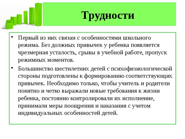 Трудности  Первый из них связан с особенностями школьного режима. Без должных привычек у ребенка появляется чрезмерная усталость, срывы в учебной работе, пропуск режимных моментов. Большинство шестилетних детей с психофизиологической стороны подготовлены к формированию соответствующих привычек. Необходимо только, чтобы учитель и родители понятно и четко выражали новые требования к жизни ребенка, постоянно контролировали их исполнение, принимали меры поощрения и наказания с учетом индивидуальных особенностей детей. 