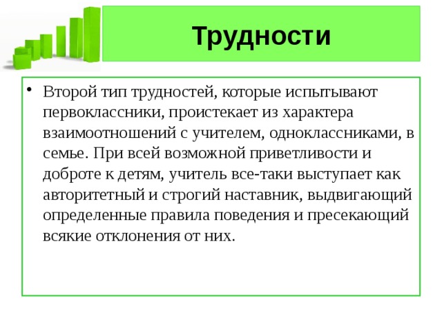 Трудности Второй тип трудностей, которые испытывают первоклассники, проистекает из характера взаимоотношений с учителем, одноклассниками, в семье. При всей возможной приветливости и доброте к детям, учитель все-таки выступает как авторитетный и строгий наставник, выдвигающий определенные правила поведения и пресекающий всякие отклонения от них. 