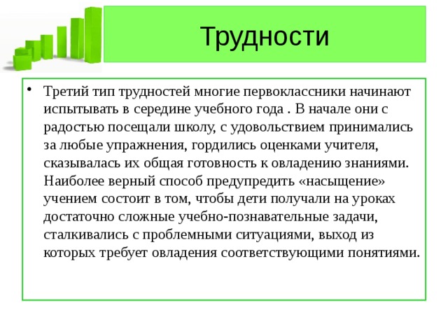 Трудности Третий тип трудностей многие первоклассники начинают испытывать в середине учебного года . В начале они с радостью посещали школу, с удовольствием принимались за любые упражнения, гордились оценками учителя, сказывалась их общая готовность к овладению знаниями. Наиболее верный способ предупредить «насыщение» учением состоит в том, чтобы дети получали на уроках достаточно сложные учебно-познавательные задачи, сталкивались с проблемными ситуациями, выход из которых требует овладения соответствующими понятиями. 
