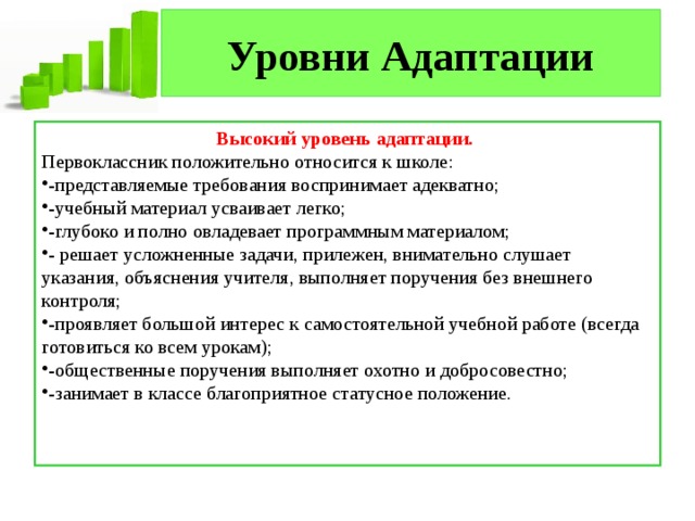Уровни Адаптации Высокий уровень адаптации. Первоклассник положительно относится к школе: -представляемые требования воспринимает адекватно; -учебный материал усваивает легко; -глубоко и полно овладевает программным материалом; - решает усложненные задачи, прилежен, внимательно слушает указания, объяснения учителя, выполняет поручения без внешнего контроля; -проявляет большой интерес к самостоятельной учебной работе (всегда готовиться ко всем урокам); -общественные поручения выполняет охотно и добросовестно; -занимает в классе благоприятное статусное положение. 