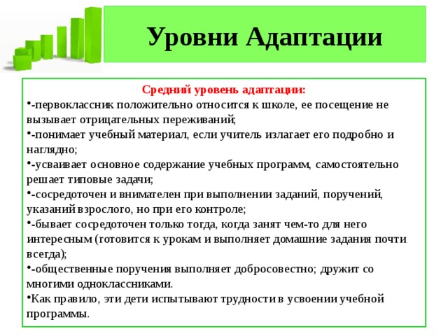 Уровни Адаптации Средний уровень адаптации: -первоклассник положительно относится к школе, ее посещение не вызывает отрицательных переживаний; -понимает учебный материал, если учитель излагает его подробно и наглядно; -усваивает основное содержание учебных программ, самостоятельно решает типовые задачи; -сосредоточен и внимателен при выполнении заданий, поручений, указаний взрослого, но при его контроле; -бывает сосредоточен только тогда, когда занят чем-то для него интересным (готовится к урокам и выполняет домашние задания почти всегда); -общественные поручения выполняет добросовестно; дружит со многими одноклассниками. Как правило, эти дети испытывают трудности в усвоении учебной программы. 