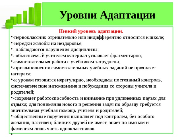 Уровни Адаптации Низкий уровень адаптации. -первоклассник отрицательно или индифферентно относится к школе; -нередки жалобы на нездоровье; - наблюдаются нарушения дисциплины; - объясняемый учителем материал усваивает фрагментарно; -самостоятельная работа с учебником затруднена; -при выполнении самостоятельных учебных заданий не проявляет интереса; -к урокам готовится нерегулярно, необходимы постоянный контроль, систематические напоминания и побуждения со стороны учителя и родителей; -сохраняет работоспособность и внимание при удлиненных паузах для отдыха; для понимания нового и решения задач по образцу требуется значительная учебная помощь учителя и родителей; -общественные поручения выполняет под контролем, без особого желания, пассивен; близких друзей не имеет, знает по именам и фамилиям лишь часть одноклассников.   
