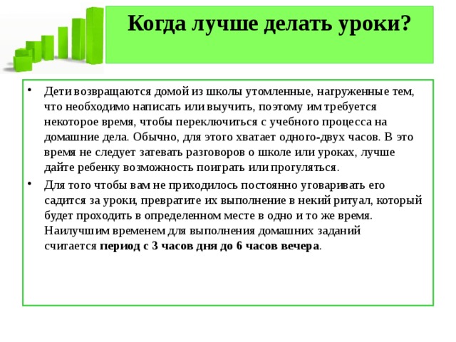 Когда лучше делать уроки?   Дети возвращаются домой из школы утомленные, нагруженные тем, что необходимо написать или выучить, поэтому им требуется некоторое время, чтобы переключиться с учебного процесса на домашние дела. Обычно, для этого хватает одного-двух часов. В это время не следует затевать разговоров о школе или уроках, лучше дайте ребенку возможность поиграть или прогуляться. Для того чтобы вам не приходилось постоянно уговаривать его садится за уроки, превратите их выполнение в некий ритуал, который будет проходить в определенном месте в одно и то же время. Наилучшим временем для выполнения домашних заданий считается  период с 3 часов дня до 6 часов вечера . 