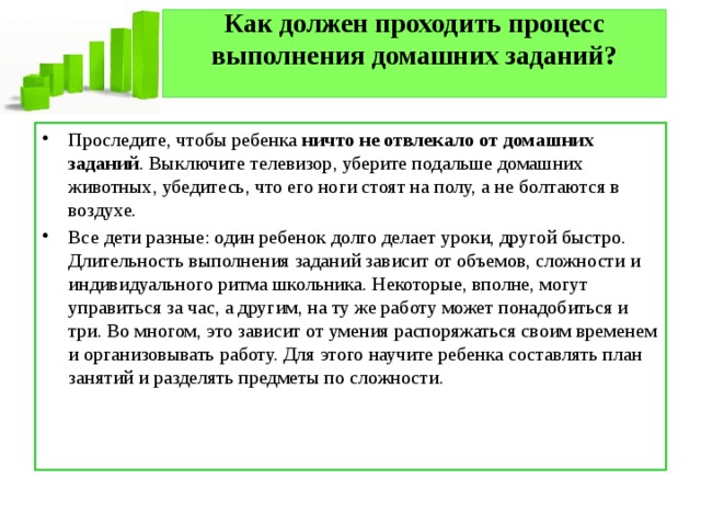Как должен проходить процесс выполнения домашних заданий?   Проследите, чтобы ребенка  ничто не отвлекало от домашних заданий . Выключите телевизор, уберите подальше домашних животных, убедитесь, что его ноги стоят на полу, а не болтаются в воздухе. Все дети разные: один ребенок долго делает уроки, другой быстро. Длительность выполнения заданий зависит от объемов, сложности и индивидуального ритма школьника. Некоторые, вполне, могут управиться за час, а другим, на ту же работу может понадобиться и три. Во многом, это зависит от умения распоряжаться своим временем и организовывать работу. Для этого научите ребенка составлять план занятий и разделять предметы по сложности. 