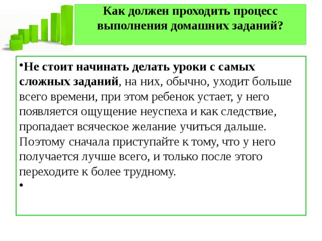 Как должен проходить процесс выполнения домашних заданий?   Не стоит начинать делать уроки с самых сложных заданий , на них, обычно, уходит больше всего времени, при этом ребенок устает, у него появляется ощущение неуспеха и как следствие, пропадает всяческое желание учиться дальше. Поэтому сначала приступайте к тому, что у него получается лучше всего, и только после этого переходите к более трудному.   