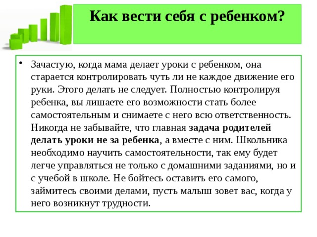 Как вести себя с ребенком?   Зачастую, когда мама делает уроки с ребенком, она старается контролировать чуть ли не каждое движение его руки. Этого делать не следует. Полностью контролируя ребенка, вы лишаете его возможности стать более самостоятельным и снимаете с него всю ответственность. Никогда не забывайте, что главная  задача родителей делать уроки не за ребенка , а вместе с ним. Школьника необходимо научить самостоятельности, так ему будет легче управляться не только с домашними заданиями, но и с учебой в школе. Не бойтесь оставить его самого, займитесь своими делами, пусть малыш зовет вас, когда у него возникнут трудности. 