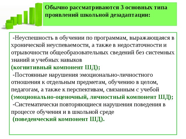 Обычно рассматриваются 3 основных типа проявлений школьной дезадаптации:    -Неуспешность в обучении по программам, выражающаяся в хронической неуспеваемости, а также в недостаточности и отрывочности общеобразовательных сведений без системных знаний и учебных навыков (когнитивный компонент ШД);  -Постоянные нарушения эмоционально-личностного отношения к отдельным предметам, обучению в целом, педагогам, а также к перспективам, связанным с учебой (эмоционально-оценочный, личностный компонент ШД);  -Систематически повторяющиеся нарушения поведения в процессе обучения и в школьной среде  (поведенческий компонент ШД). 