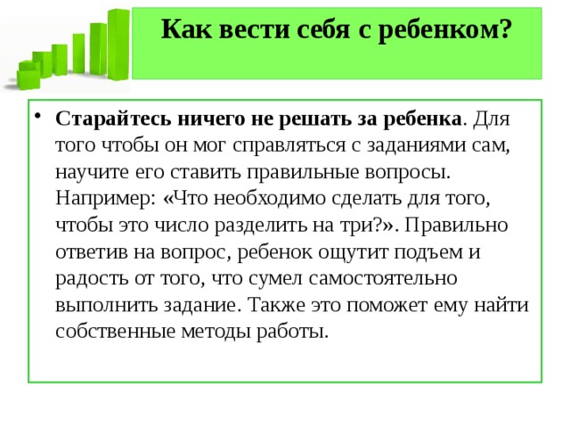 Как вести себя с ребенком?   Старайтесь ничего не решать за ребенка . Для того чтобы он мог справляться с заданиями сам, научите его ставить правильные вопросы. Например: «Что необходимо сделать для того, чтобы это число разделить на три?». Правильно ответив на вопрос, ребенок ощутит подъем и радость от того, что сумел самостоятельно выполнить задание. Также это поможет ему найти собственные методы работы. 