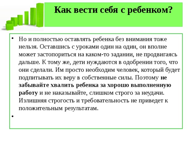 Как вести себя с ребенком?   Но и полностью оставлять ребенка без внимания тоже нельзя. Оставшись с уроками один на один, он вполне может застопориться на каком-то задании, не продвигаясь дальше. К тому же, дети нуждаются в одобрении того, что они сделали. Им просто необходим человек, который будет подпитывать их веру в собственные силы. Поэтому  не забывайте хвалить ребенка за хорошо выполненную работу  и не наказывайте, слишком строго за неудачи. Излишняя строгость и требовательность не приведет к положительным результатам.   