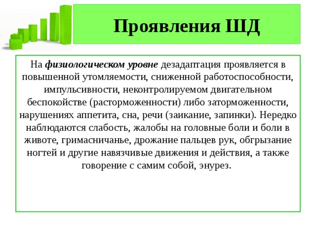 Проявления ШД На  физиологическом уровне  дезадаптация проявляется в повышенной утомляемости, сниженной работоспособности, импульсивности, неконтролируемом двигательном беспокойстве (расторможенности) либо заторможенности, нарушениях аппетита, сна, речи (заикание, запинки). Нередко наблюдаются слабость, жалобы на головные боли и боли в животе, гримасничанье, дрожание пальцев рук, обгрызание ногтей и другие навязчивые движения и действия, а также говорение с самим собой, энурез.  