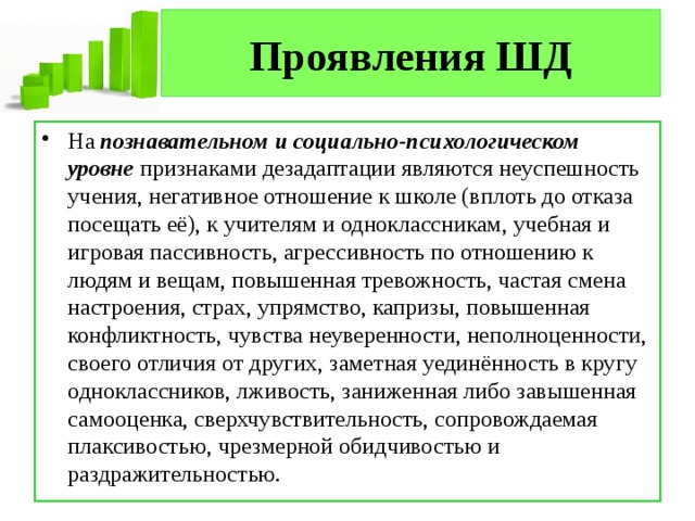 Проявления ШД На  познавательном и социально-психологическом уровне  признаками дезадаптации являются неуспешность учения, негативное отношение к школе (вплоть до отказа посещать её), к учителям и одноклассникам, учебная и игровая пассивность, агрессивность по отношению к людям и вещам, повышенная тревожность, частая смена настроения, страх, упрямство, капризы, повышенная конфликтность, чувства неуверенности, неполноценности, своего отличия от других, заметная уединённость в кругу одноклассников, лживость, заниженная либо завышенная самооценка, сверхчувствительность, сопровождаемая плаксивостью, чрезмерной обидчивостью и раздражительностью. 