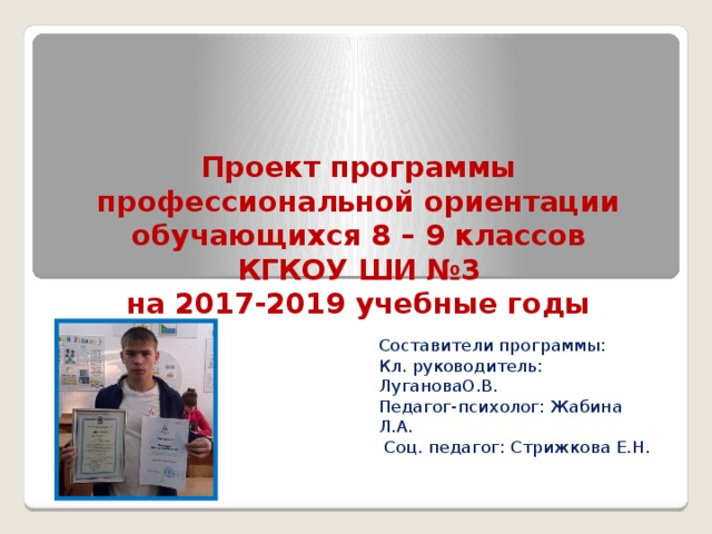 Проект программы  профессиональной ориентации  обучающихся 8 – 9 классов  КГКОУ ШИ №3  на 2017-2019 учебные годы Составители программы: Кл. руководитель: ЛугановаО.В. Педагог-психолог: Жабина Л.А.  Соц. педагог: Стрижкова Е.Н.  