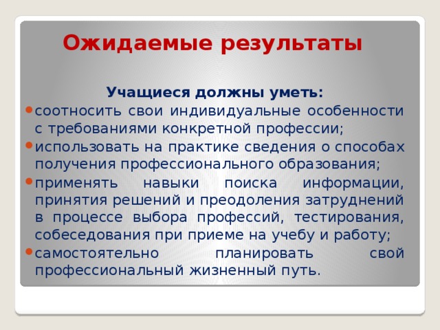 Ожидаемые результаты    Учащиеся должны уметь: соотносить свои индивидуальные особенности с требованиями конкретной профессии; использовать на практике сведения о способах получения профессионального образования; применять навыки поиска информации, принятия решений и преодоления затруднений в процессе выбора профессий, тестирования, собеседования при приеме на учебу и работу; самостоятельно планировать свой профессиональный жизненный путь. 