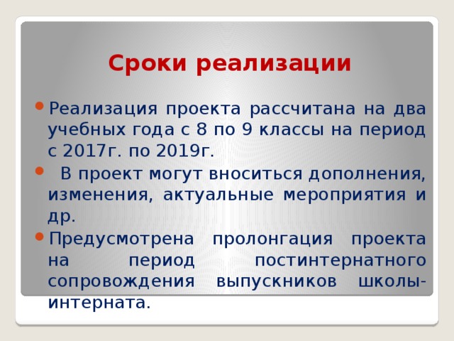 Сроки реализации Реализация проекта рассчитана на два учебных года с 8 по 9 классы на период с 2017г. по 2019г.  В проект могут вноситься дополнения, изменения, актуальные мероприятия и др. Предусмотрена пролонгация проекта на период постинтернатного сопровождения выпускников школы-интерната. 