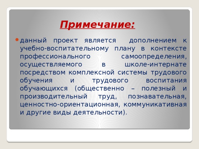 Примечание:  данный проект является дополнением к учебно-воспитательному плану в контексте профессионального самоопределения, осуществляемого в школе-интернате посредством комплексной системы трудового обучения и трудового воспитания обучающихся (общественно – полезный и производительный труд, познавательная, ценностно-ориентационная, коммуникативная и другие виды деятельности).  