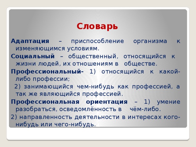 Словарь Адаптация – приспособление организма к изменяющимся условиям. Социальный – общественный, относящийся к жизни людей, их отношениям в обществе. Профессиональный- 1) относящийся к какой-либо профессии;  2) занимающийся чем-нибудь как профессией, а так же являющийся профессией. Профессиональная ориентация – 1) умение разобраться, осведомлённость в чём-либо. 2) направленность деятельности в интересах кого-нибудь или чего-нибудь. 
