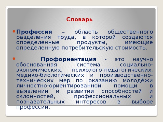 Словарь Профессия – область общественного разделения труда, в которой создаются определенные продукты, имеющие определенную потребительскую стоимость.  Профориентация - это научно обоснованная система социально-экономических, психолого-педагогических, медико-биологических и производственно-технических мер по оказанию молодёжи личностно-ориентированной помощи в выявлении и развитии способностей и склонностей, профессиональных и познавательных интересов в выборе профессии. 