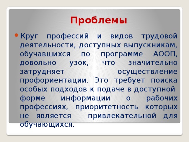 Проблемы Круг профессий и видов трудовой деятельности, доступных выпускникам, обучавшихся по программе АООП, довольно узок, что значительно затрудняет  осуществление профориентации. Это требует поиска особых подходов к подаче в доступной  форме информации о рабочих профессиях, приоритетность которых не является  привлекательной для обучающихся. 