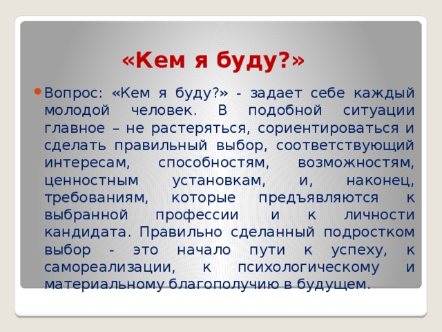 «Кем я буду?» Вопрос: «Кем я буду?» - задает себе каждый молодой человек. В подобной ситуации главное – не растеряться, сориентироваться и сделать правильный выбор, соответствующий интересам, способностям, возможностям, ценностным установкам, и, наконец, требованиям, которые предъявляются  к выбранной профессии  и к личности кандидата. Правильно сделанный подростком выбор - это начало пути к успеху, к самореализации, к психологическому и материальному благополучию в будущем. 