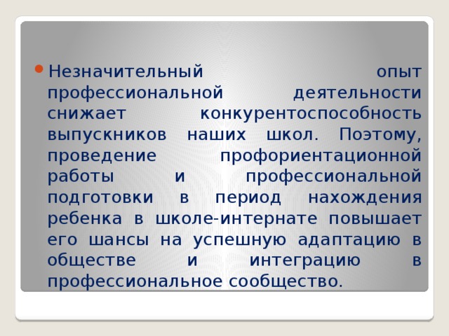 Незначительный  опыт профессиональной деятельности снижает конкурентоспособность выпускников наших школ. Поэтому, проведение профориентационной работы и профессиональной подготовки в период нахождения ребенка в школе-интернате повышает его шансы на успешную адаптацию в обществе и интеграцию в профессиональное сообщество.      
