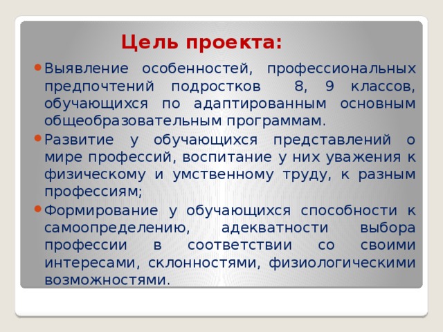 Цель проекта:   Выявление особенностей, профессиональных предпочтений подростков 8, 9 классов, обучающихся по адаптированным основным общеобразовательным программам.  Развитие у обучающихся представлений о мире профессий, воспитание у них уважения к физическому и умственному труду, к разным профессиям; Формирование у обучающихся способности к самоопределению, адекватности выбора профессии в соответствии со своими интересами, склонностями, физиологическими возможностями. 
