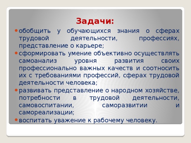 Задачи:   обобщить у обучающихся знания о сферах трудовой деятельности, профессиях, представление о карьере; сформировать умение объективно осуществлять самоанализ уровня развития своих профессионально важных качеств и соотносить их с требованиями профессий, сферах трудовой деятельности человека; развивать представление о народном хозяйстве, потребности в трудовой деятельности, самовоспитании, саморазвитии и самореализации; воспитать уважение к рабочему человеку. 