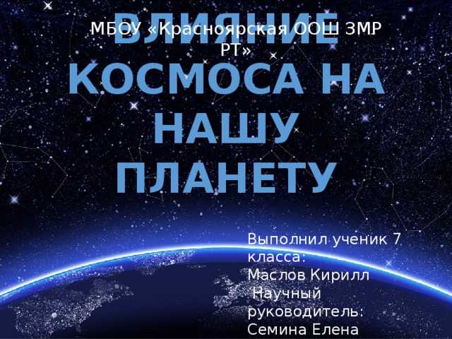 МБОУ «Красноярская ООШ ЗМР РТ» Влияние космоса на нашу планету Выполнил ученик 7 класса: Маслов Кирилл  Научный руководитель: Семина Елена Николаевна 