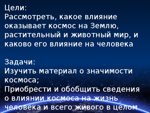 Цели: Рассмотреть, какое влияние оказывает космос на Землю, растительный и животный мир, и каково его влияние на человека Задачи: Изучить материал о значимости космоса; Приобрести и обобщить сведения о влиянии космоса на жизнь человека и всего живого в целом. Сделать выводы 