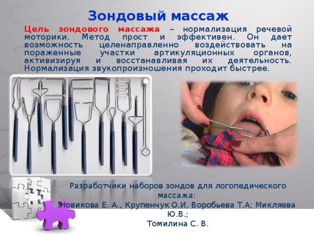 Зондовый массаж Цель зондового массажа – нормализация речевой моторики. Метод прост и эффективен. Он дает возможность целенаправленно воздействовать на пораженные участки артикуляционных органов, активизируя и восстанавливая их деятельность. Нормализация звукопроизношения проходит быстрее. Разработчики наборов зондов для логопедического массажа: Новикова Е. А., Крупенчук О.И, Воробьева Т.А; Микляева Ю.В.; Томилина С. В. 