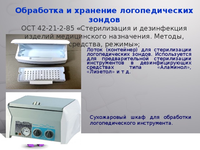 Обработка и хранение логопедических зондов ОСТ 42-21-2-85 «Стерилизация и дезинфекция изделий медицинского назначения. Методы, средства, режимы»; Лоток (контейнер) для стерилизации логопедических зондов. Используется для предварительной стерилизации инструментов в дезинфицирующих средствах типа «Аламинол», «Лизетол» и т д. Сухожаровый шкаф для обработки логопедического инструмента. 