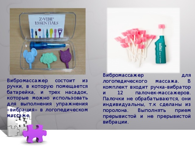Вибромассажер для логопедического массажа. В комплект входит ручка-вибратор и 12 палочек-массажеров. Палочки не обрабатываются, они индивидуальны, т.к сделаны из поролона. Выполнять прием прерывистой и не прерывистой вибрации. Вибромассажер состоит из ручки, в которую помещается батарейка, и трех насадок, которые можно использовать для выполнения упражнения «вибрация» в логопедическом массаже . 