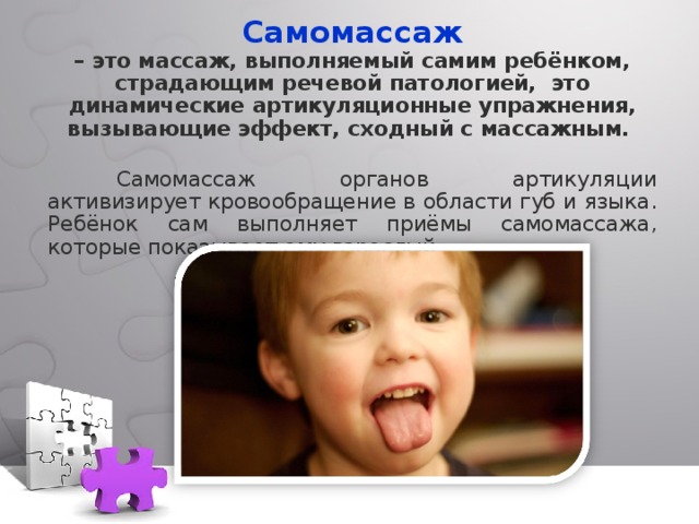 Самомассаж – это массаж, выполняемый самим ребёнком, страдающим речевой патологией,  это динамические артикуляционные упражнения, вызывающие эффект, сходный с массажным.   Самомассаж органов артикуляции активизирует кровообращение в области губ и языка. Ребёнок сам выполняет приёмы самомассажа, которые показывает ему взрослый. 