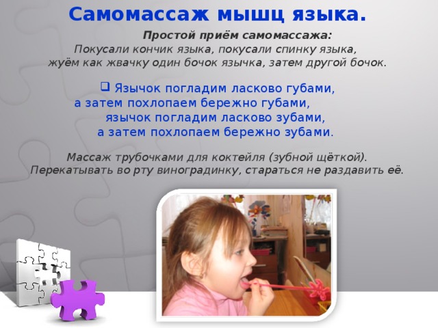 Самомассаж мышц языка.  Простой приём самомассажа: Покусали кончик языка, покусали спинку языка, жуём как жвачку один бочок язычка, затем другой бочок.   Язычок погладим ласково губами,  а затем похлопаем бережно губами, язычок погладим ласково зубами, а затем похлопаем бережно зубами. Массаж трубочками для коктейля (зубной щёткой). Перекатывать во рту виноградинку, стараться не раздавить её. 